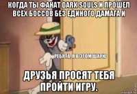 когда ты фанат dark souls и прошел всех боссов без единого дамага и друзья просят тебя пройти игру.