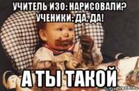 учитель изо: нарисовали? ученики: да, да! а ты такой