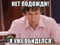 нет подожди! я уже обиделся