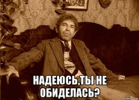  надеюсь,ты не обиделась?