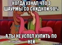 когда узнал что 3 шаурмы со скидкой 90% а ты не успел купить по ней