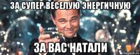 за супер веселую энергичную за вас натали