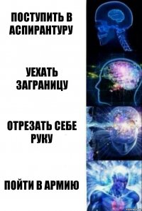 ПОСТУПИТЬ В АСПИРАНТУРУ УЕХАТЬ ЗАГРАНИЦУ ОТРЕЗАТЬ СЕБЕ РУКУ ПОЙТИ В АРМИЮ