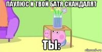 паулюс и твой батя скандалят ты: