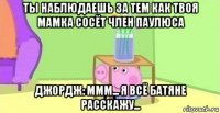 ты наблюдаешь за тем как твоя мамка сосёт член паулюса джордж: ммм... я всё батяне расскажу...