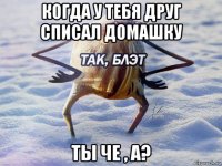 когда у тебя друг списал домашку ты че , а?