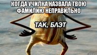 когда училка назвала твою фамилию неправильно 