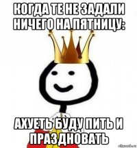 когда те не задали ничего на пятницу: ахуеть буду пить и праздновать