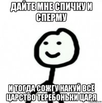 дайте мне спичку и сперму и тогда сожгу накуй всё царство теребоньки царя