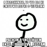 я напонимаю, то что вы не смотрите порно с черными - расизм в чистейшем виде. @babayevv_rustam