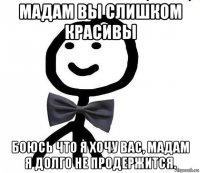 мадам вы слишком красивы боюсь что я хочу вас, мадам я долго не продержится.