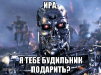 ира, я тебе будильник подарить?