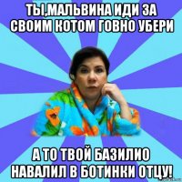 ты,мальвина иди за своим котом говно убери а то твой базилио навалил в ботинки отцу!