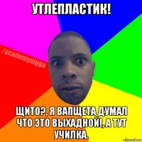 утлепластик! щито?, я вапщета думал что это выхадной!, а тут училка.