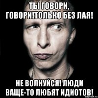 ты говори, говори!только без лая! не волнуйся! люди ваще-то любят идиотов!