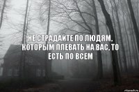 не страдайте по людям, которым плевать на вас, то есть по всем