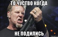 то чуство когда не подились