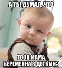 а ты думал, что твоя мама беременна 3 детьми?