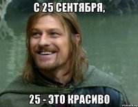 с 25 сентября, 25 - это красиво