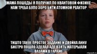 мама пошеды я получил по квантовой физике нам треба було зоро бити атомной реактор тишто такое простое задание и двойка анну бистро пошло зделал аде взять матерыали вазами в гараже