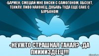 -бармен, смешай мне виски с самогоном, абсент, текилу, пиво наконец, добавь туда еще саке с бурбоном -неужто страшная такая? -да пииииздеец!!!