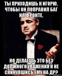 ты приходишь к игорю, чтобы он поправил баг на фронте, но делаешь это без должного уважения и не скинувшись ему на др?