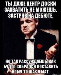 ты даже центр доски захватить не можешь, застряв на дебюте, но так рассуждаешь, как будто собрался поставить кому-то шах и мат.