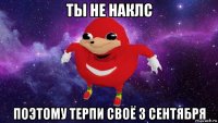 ты не наклс поэтому терпи своё 3 сентября