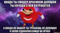 какда ты увидел красивою девушко ты хочешб с ней потрахатся а какда не нашол ты трахаешь не девушко а свою одноклассницу на уроку