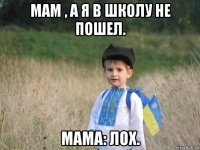 мам , а я в школу не пошел. мама: лох.