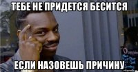 тебе не придется бесится если назовешь причину