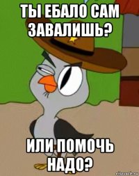 ты ебало сам завалишь? или помочь надо?