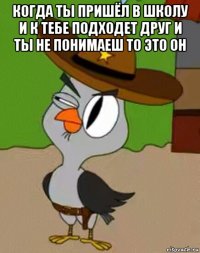 когда ты пришёл в школу и к тебе подходет друг и ты не понимаеш то это он 