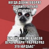 когда девки говорят "давайте только культурно" тем временем 10 часов вечера, парк " раз раз раз это хардбас"