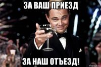 за ваш приезд за наш отъезд!