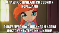 о паулюс приехал со своими корешами пойду ему пиво с цианидом калия достану и бутер с мышьяком