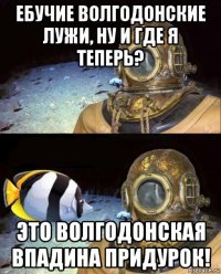 ебучие волгодонские лужи, ну и где я теперь? это волгодонская впадина придурок!