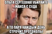 ольга сергеевна! убирайте макса с суда а то паря каждый день строчит протоколы