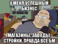 у меня успешный бизнес магазины, заводы, стройки, правда все бм