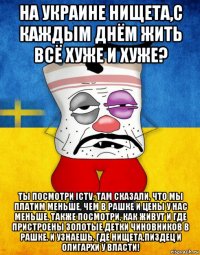 на украине нищета,с каждым днём жить всё хуже и хуже? ты посмотри ictv, там сказали, что мы платим меньше, чем в рашке и цены у нас меньше. также посмотри, как живут и где пристроены золотые детки чиновников в рашке. и узнаешь, где нищета,пиздец и олигархи у власти!