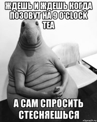 ждешь и ждешь когда позовут на 9 o'clock tea а сам спросить стесняешься