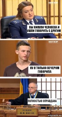 вы кинули человека и ушли говорить с другим ну я только вечером говорила ПОЛНОСТЬЮ ОПРАВДАНА