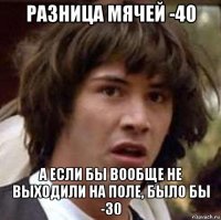 разница мячей -40 а если бы вообще не выходили на поле, было бы -30