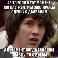 а что если в тот момент когда лжём, мы заключаем сделку с дьяволом а в момент когда говорим правду, то с богом