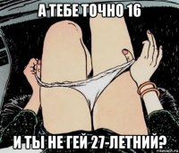 а тебе точно 16 и ты не гей 27-летний?