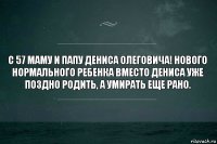 С 57 маму и папу Дениса Олеговича! Нового нормального ребенка вместо Дениса уже поздно родить, а умирать еще рано.