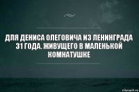 Для Дениса Олеговича из Ленинграда 31 года. Живущего в маленькой комнатушке