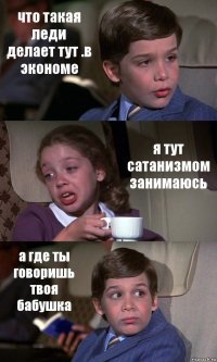 что такая леди делает тут .в экономе я тут сатанизмом занимаюсь а где ты говоришь твоя бабушка