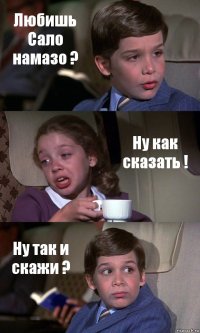 Любишь Сало намазо ? Ну как сказать ! Ну так и скажи ?