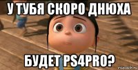 у тубя скоро днюха будет ps4pro?